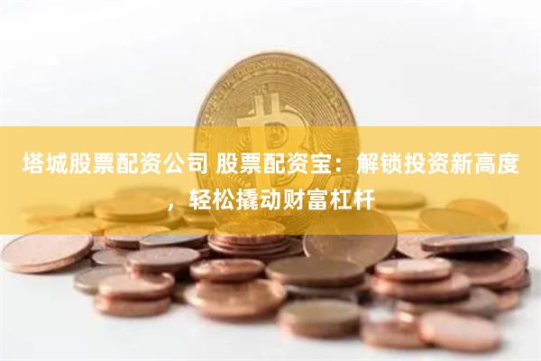 塔城股票配资公司 股票配资宝：解锁投资新高度，轻松撬动财富杠杆