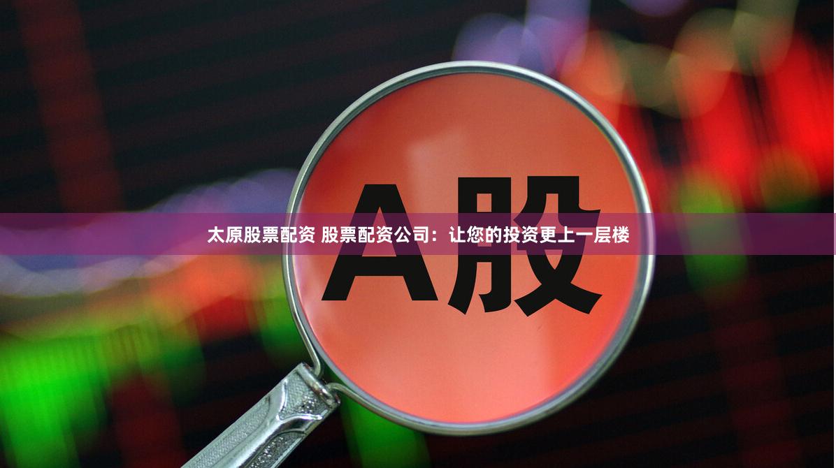 太原股票配资 股票配资公司：让您的投资更上一层楼