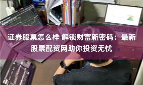 证券股票怎么样 解锁财富新密码：最新股票配资网助你投资无忧
