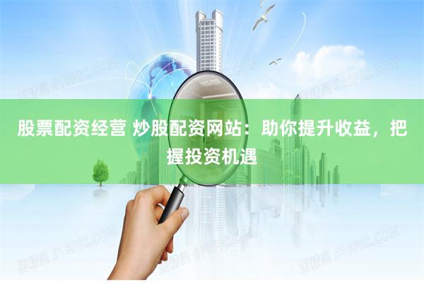 股票配资经营 炒股配资网站：助你提升收益，把握投资机遇