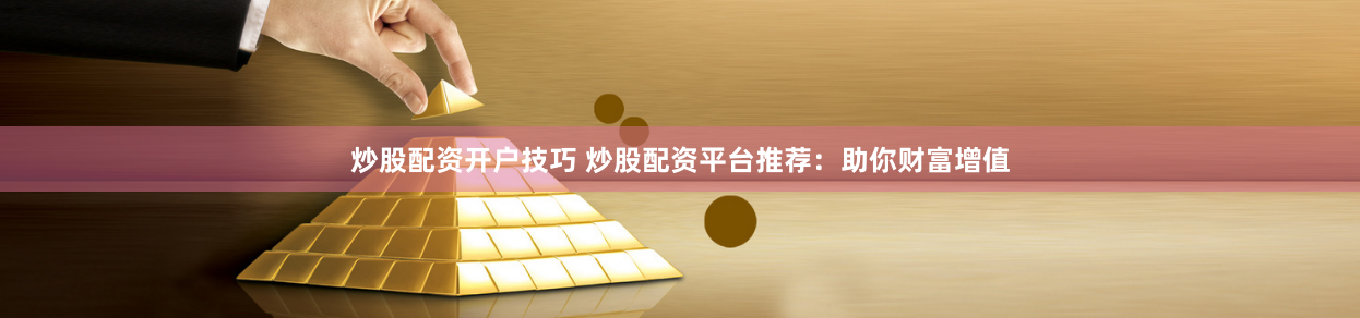 炒股配资开户技巧 炒股配资平台推荐：助你财富增值