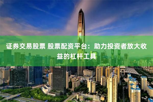 证券交易股票 股票配资平台：助力投资者放大收益的杠杆工具