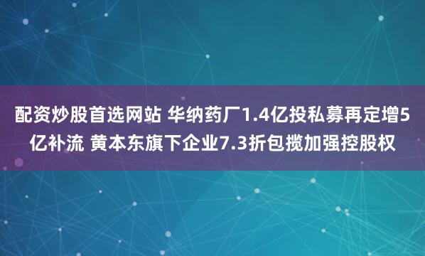 配资炒股首选网站 华纳药厂1.4亿投私募再定增5亿补流 黄本东旗下企业7.3折包揽加强控股权