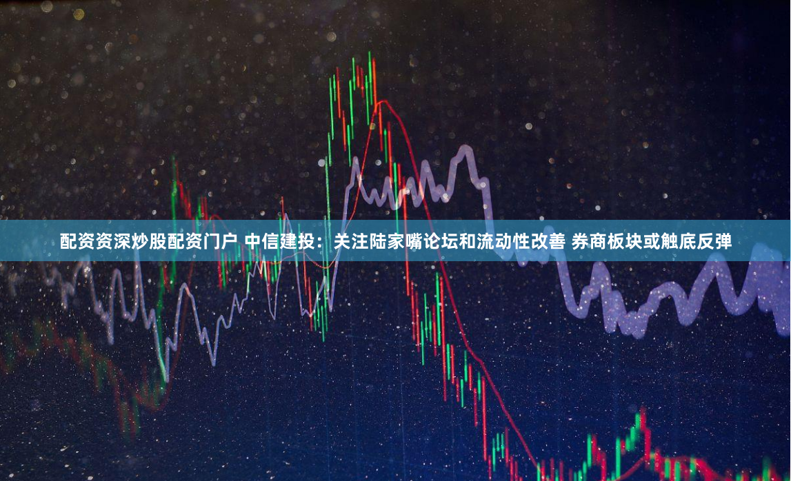 配资资深炒股配资门户 中信建投：关注陆家嘴论坛和流动性改善 券商板块或触底反弹