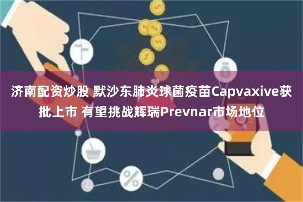 济南配资炒股 默沙东肺炎球菌疫苗Capvaxive获批上市 有望挑战辉瑞Prevnar市场地位
