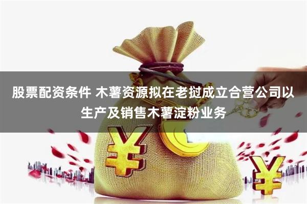股票配资条件 木薯资源拟在老挝成立合营公司以生产及销售木薯淀粉业务