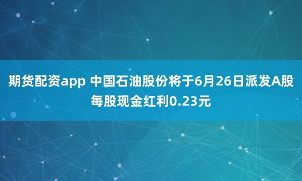 期货配资app 中国石油股份将于6月26日派发A股每股现金红利0.23元