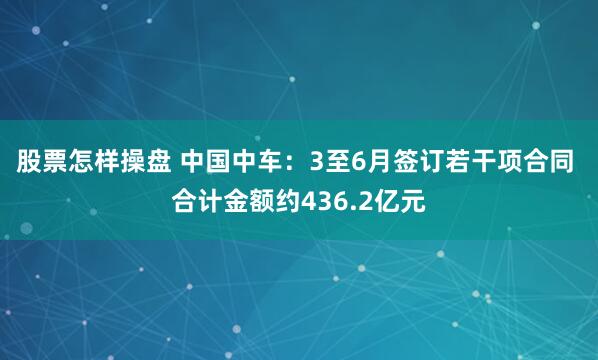 股票怎样操盘 中国中车：3至6月签订若干项合同 合计金额约436.2亿元