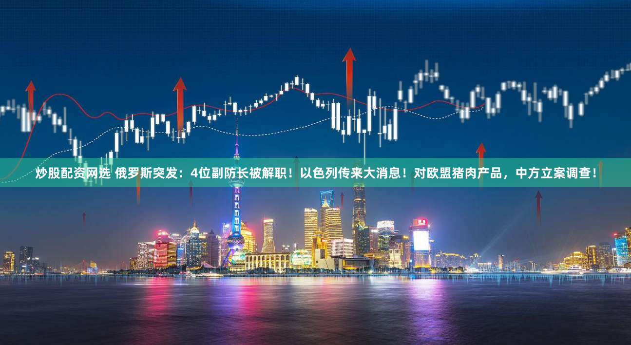 炒股配资网选 俄罗斯突发：4位副防长被解职！以色列传来大消息！对欧盟猪肉产品，中方立案调查！