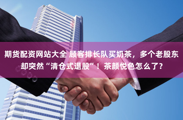 期货配资网站大全 顾客排长队买奶茶，多个老股东却突然“清仓式退股”！茶颜悦色怎么了？