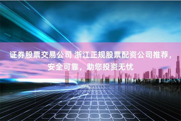 证券股票交易公司 浙江正规股票配资公司推荐，安全可靠，助您投资无忧