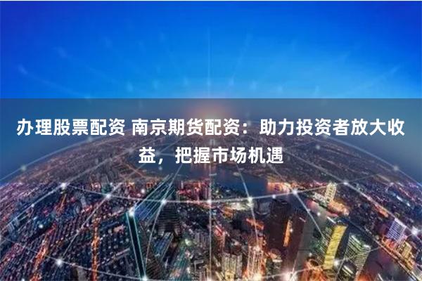 办理股票配资 南京期货配资：助力投资者放大收益，把握市场机遇