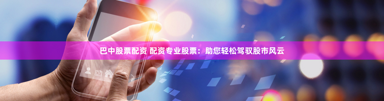 巴中股票配资 配资专业股票：助您轻松驾驭股市风云