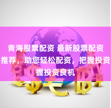 青海股票配资 最新股票配资平台推荐，助您轻松配资，把握投资良机
