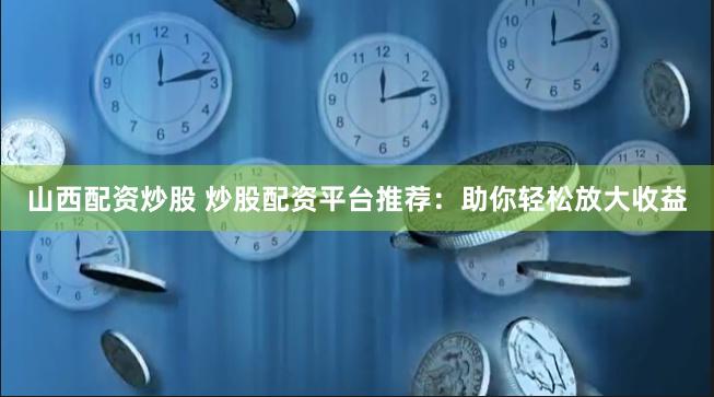 山西配资炒股 炒股配资平台推荐：助你轻松放大收益