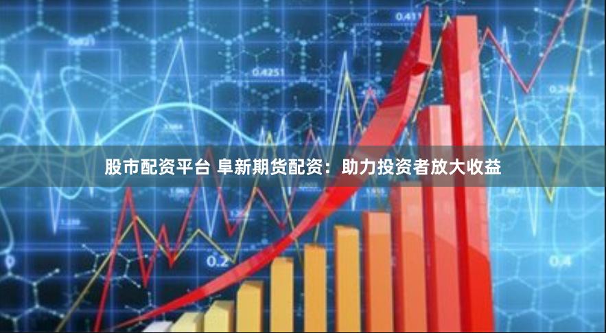 股市配资平台 阜新期货配资：助力投资者放大收益