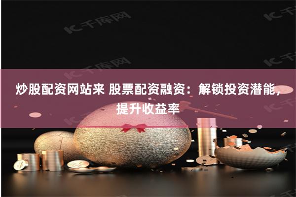 炒股配资网站来 股票配资融资：解锁投资潜能，提升收益率