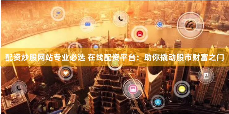 配资炒股网站专业必选 在线配资平台：助你撬动股市财富之门