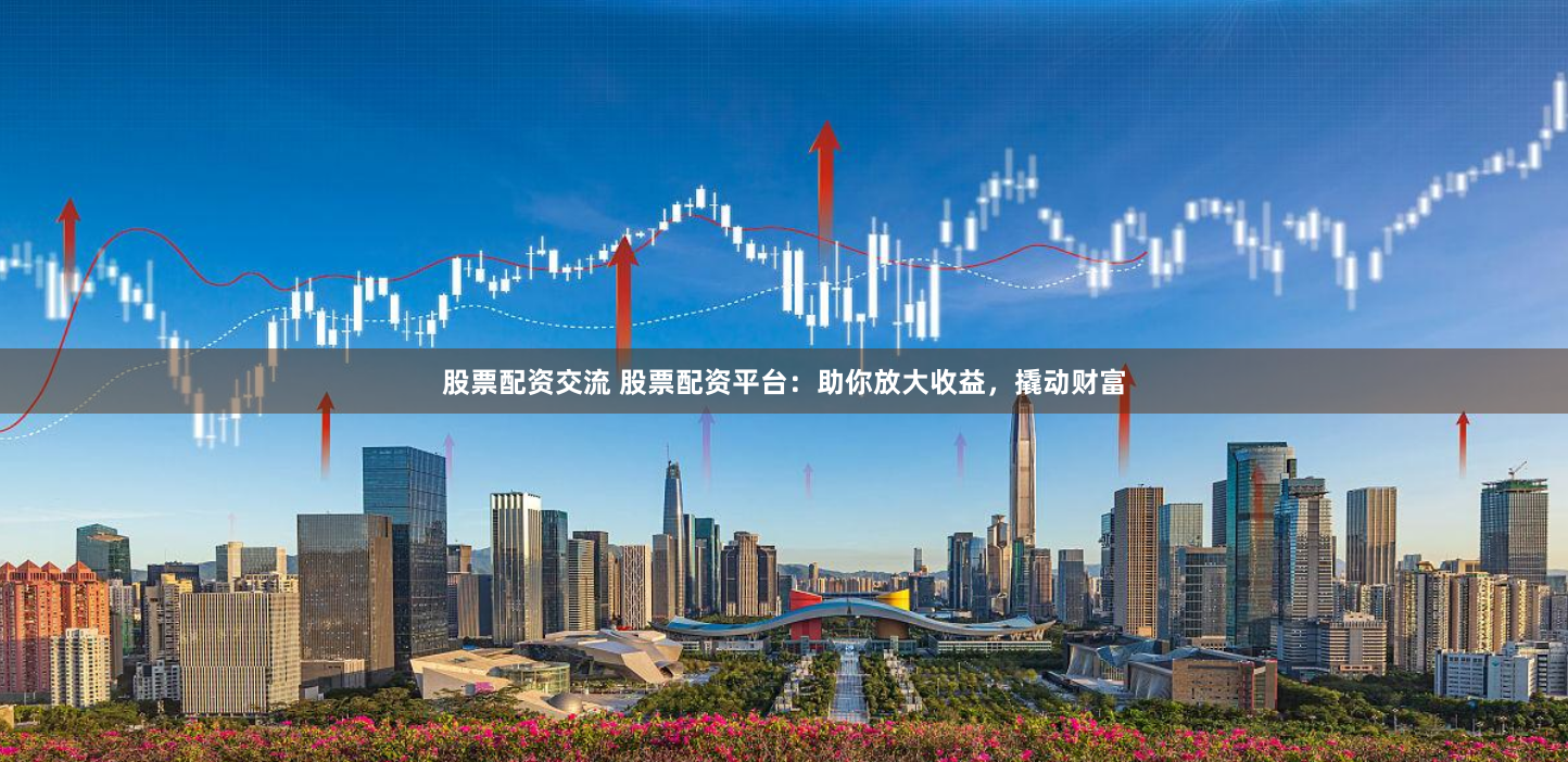 股票配资交流 股票配资平台:助你放大收益,撬动财富