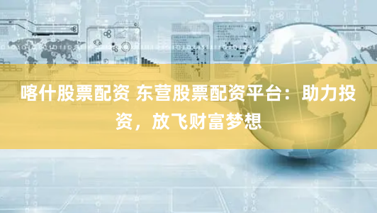喀什股票配资 东营股票配资平台:助力投资,放飞财富梦想