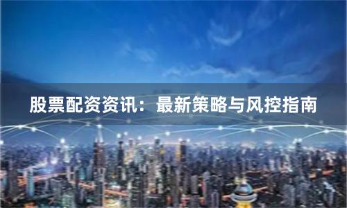 股票配资资讯：最新策略与风控指南