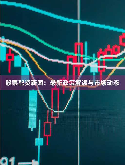 股票配资新闻:最新政策解读与市场动态
