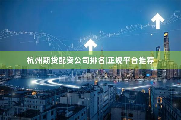 杭州期货配资公司排名|正规平台推荐